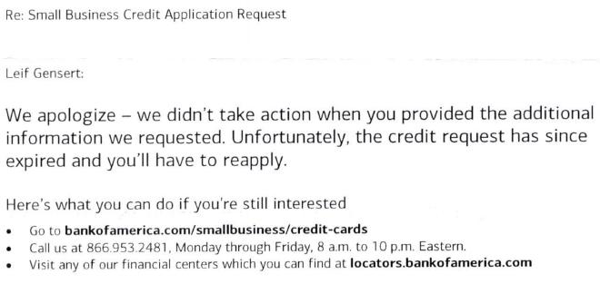 Re: Small Business Credit Application Request. Leif Gensert: We apologize - we didn’t take action when you provided the additional information we requested. Unfortunately, the credit request has since expired and you’ll have to reapply. Here’s what you can do if you’re still interested. Go to bankofamerica.com/smallbusiness/credit-cards. Call us at 866.953.2481. Monday through Friday 8 am to 10 pm Eastern. Visit any of our financial centers which you can find at locators.bankofamerica.com