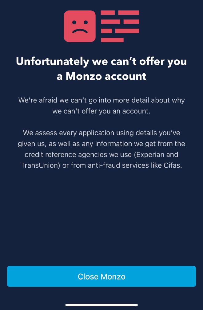 Unforunately we can’t offer you a Monzo account. We’re afraid we can’t go into more detail about why we can’t offer you an account. We assess every application using details you’ve given us, as well as any information we get from the credit reference agencies we use (Experian and TransUnion) or from anti-fraud services like Cifas